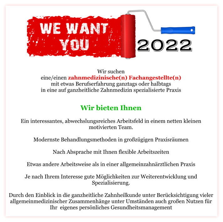 Wir suchen eine/einen zahnmedizinische(n) Fachangestellte(n) mit etwas Berufserfahrung ganztags oder halbtags in eine auf ganzheitliche Zahnmedizin spezialisierte Praxis Wir bieten Ihnen   Ein interessantes, abwechslungsreiches Arbeitsfeld in einem netten kleinen motivierten Team.  Modernste Behandlungsmethoden in großzügigen Praxisräumen  Nach Absprache mit Ihnen flexible Arbeitszeiten  Etwas andere Arbeitsweise als in einer allgemeinzahnärztlichen Praxis  Je nach Ihrem Interesse gute Möglichkeiten zur Weiterentwicklung und Spezialisierung.  Durch den Einblick in die ganzheitliche Zahnheilkunde unter Berücksichtigung vieler allgemeinmedizinischer Zusammenhänge unter Umständen auch großen Nutzen für Ihr  eigenes persönliches Gesundheitsmanagement   2022 2022