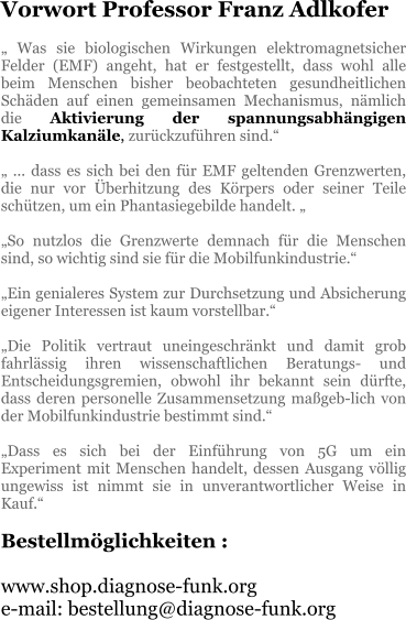 Vorwort Professor Franz Adlkofer  „ Was sie biologischen Wirkungen elektromagnetsicher Felder (EMF) angeht, hat er festgestellt, dass wohl alle beim Menschen bisher beobachteten gesundheitlichen Schäden auf einen gemeinsamen Mechanismus, nämlich die Aktivierung der spannungsabhängigen Kalziumkanäle, zurückzuführen sind.“  „ ... dass es sich bei den für EMF geltenden Grenzwerten, die nur vor Überhitzung des Körpers oder seiner Teile schützen, um ein Phantasiegebilde handelt. „  „So nutzlos die Grenzwerte demnach für die Menschen sind, so wichtig sind sie für die Mobilfunkindustrie.“  „Ein genialeres System zur Durchsetzung und Absicherung eigener Interessen ist kaum vorstellbar.“  „Die Politik vertraut uneingeschränkt und damit grob fahrlässig ihren wissenschaftlichen Beratungs- und Entscheidungsgremien, obwohl ihr bekannt sein dürfte, dass deren personelle Zusammensetzung maßgeb-lich von der Mobilfunkindustrie bestimmt sind.“  „Dass es sich bei der Einführung von 5G um ein Experiment mit Menschen handelt, dessen Ausgang völlig ungewiss ist nimmt sie in unverantwortlicher Weise in Kauf.“  Bestellmöglichkeiten :  www.shop.diagnose-funk.org e-mail: bestellung@diagnose-funk.org