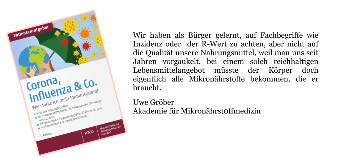 Wir haben als Bürger gelernt, auf Fachbegriffe wie Inzidenz oder  der R-Wert zu achten, aber nicht auf die Qualität unsere Nahrungsmittel, weil man uns seit Jahren vorgaukelt, bei einem solch reichhaltigen Lebensmittelangebot müsste der Körper doch eigentlich alle Mikronährstoffe bekommen, die er braucht.  Uwe Gröber Akademie für Mikronährst0ffmedizin