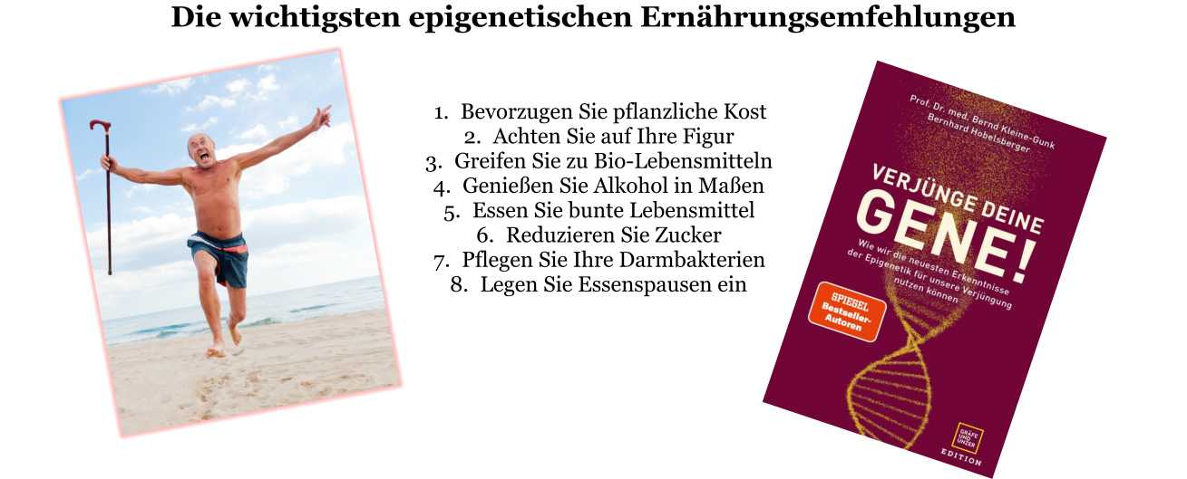 Die wichtigsten epigenetischen Ernährungsemfehlungen   	1.	Bevorzugen Sie pflanzliche Kost 	2.	Achten Sie auf Ihre Figur 	3.	Greifen Sie zu Bio-Lebensmitteln 	4.	Genießen Sie Alkohol in Maßen 	5.	Essen Sie bunte Lebensmittel 	6.	Reduzieren Sie Zucker 	7.	Pflegen Sie Ihre Darmbakterien 	8.	Legen Sie Essenspausen ein