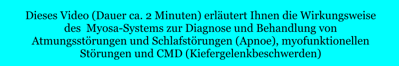 Dieses Video (Dauer ca. 2 Minuten) erläutert Ihnen die Wirkungsweise des  Myosa-Systems zur Diagnose und Behandlung von  Atmungsstörungen und Schlafstörungen (Apnoe), myofunktionellen  Störungen und CMD (Kiefergelenkbeschwerden)