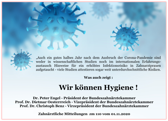 „Auch ein gutes halbes Jahr nach dem Ausbruch der Corona-Pandemie sind weder in wissenschaftlichen Studien noch im internationalen Erfahrungs-austausch Hinweise für ein erhöhtes Infektionsrisiko in Zahnarztpraxen aufgetaucht - viele Studien attestieren sogar weit unterdurchschnittliche Risiken.   Was auch zeigt :  Wir können Hygiene !   Dr. Peter Engel - Präsident der Bundeszahnärztekammer Prof. Dr. Dietmar Oesterrreich - Vizepräsident der Bundeszahnärztekammer Prof. Dr. Christoph Benz - Virzepräsident der Bundeszahnärztekammer  Zahnärztliche Mitteilungen  zm 110 vom 01.11.2020