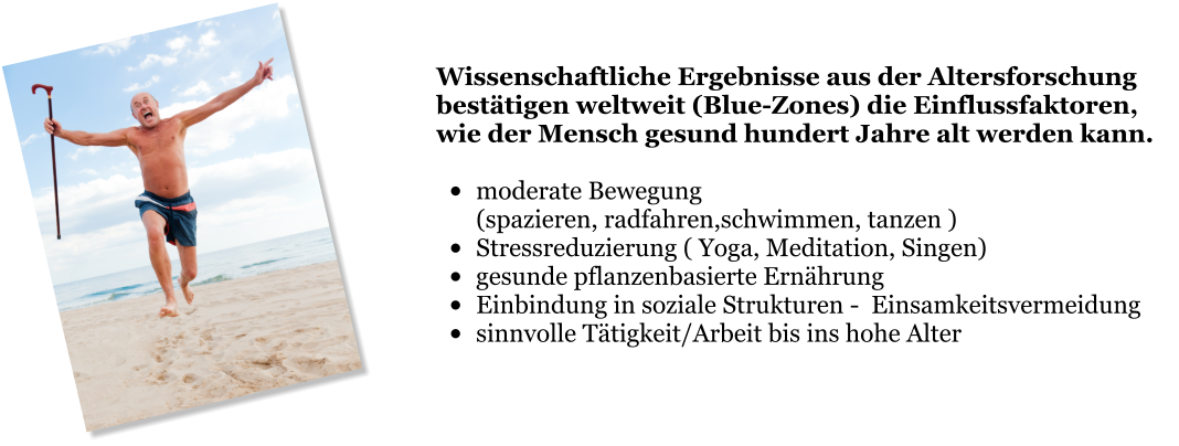 Wissenschaftliche Ergebnisse aus der Altersforschung bestätigen weltweit (Blue-Zones) die Einflussfaktoren, wie der Mensch gesund hundert Jahre alt werden kann.  •	moderate Bewegung  (spazieren, radfahren,schwimmen, tanzen ) •	Stressreduzierung ( Yoga, Meditation, Singen) •	gesunde pflanzenbasierte Ernährung •	Einbindung in soziale Strukturen -  Einsamkeitsvermeidung •	sinnvolle Tätigkeit/Arbeit bis ins hohe Alter